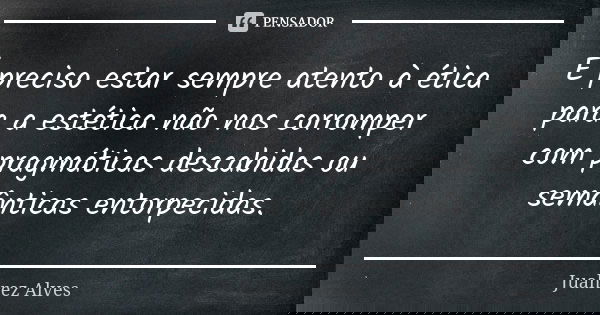 É preciso estar sempre atento à ética para a estética não nos corromper com pragmáticas descabidas ou semânticas entorpecidas.... Frase de Juahrez Alves.