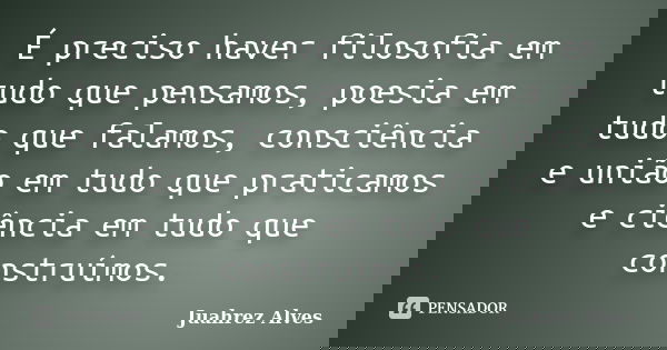 É preciso haver filosofia em tudo que pensamos, poesia em tudo que falamos, consciência e união em tudo que praticamos e ciência em tudo que construímos.... Frase de Juahrez Alves.
