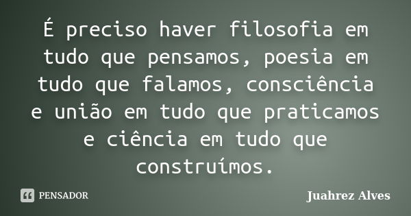 É preciso haver filosofia em tudo que pensamos, poesia em tudo que falamos, consciência e união em tudo que praticamos e ciência em tudo que construímos.... Frase de Juahrez Alves.