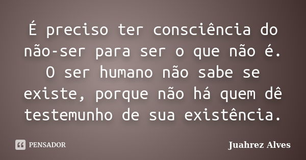 É preciso ter consciência do não-ser para ser o que não é. O ser humano não sabe se existe, porque não há quem dê testemunho de sua existência.... Frase de Juahrez Alves.