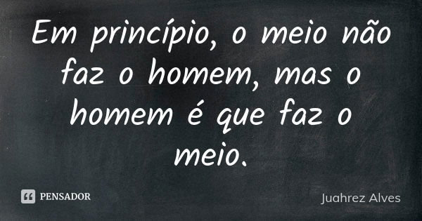 Em princípio, o meio não faz o homem, mas o homem é que faz o meio.... Frase de Juahrez Alves.