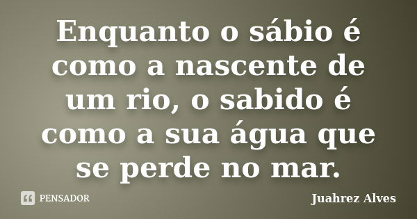 Enquanto o sábio é como a nascente de um rio, o sabido é como a sua água que se perde no mar.... Frase de Juahrez Alves.