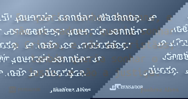 Eu queria sonhar Madonna, e não as madres; queria sonhar o Cristo, e não os cristãos; também queria sonhar o justo, e não a justiça.... Frase de Juahrez Alves.