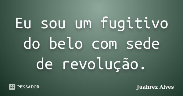 Eu sou um fugitivo do belo com sede de revolução.... Frase de Juahrez Alves.