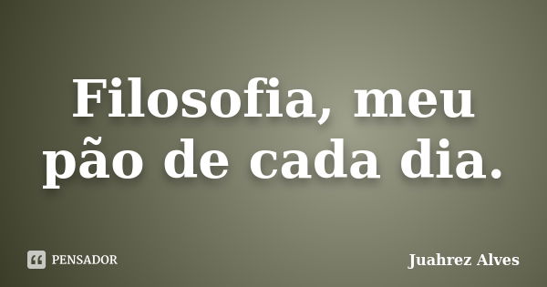 Filosofia, meu pão de cada dia.... Frase de Juahrez Alves.