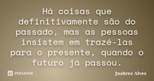 Há coisas que definitivamente são do passado, mas as pessoas insistem em trazé-las para o presente, quando o futuro já passou.... Frase de Juahrez Alves.