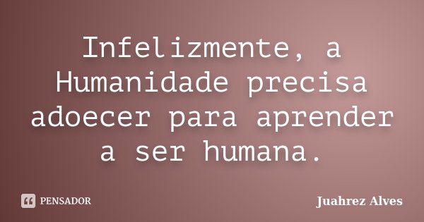 Infelizmente, a Humanidade precisa adoecer para aprender a ser humana.... Frase de Juahrez Alves.