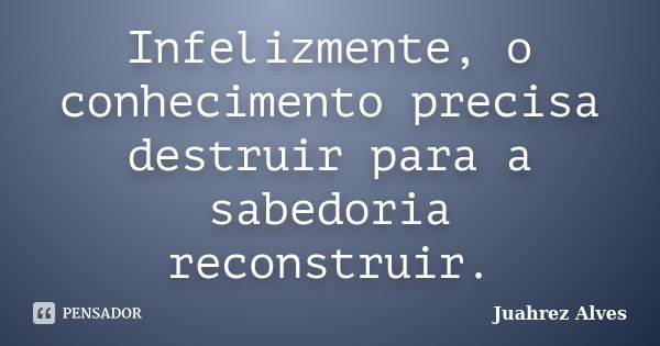 Infelizmente, o conhecimento precisa destruir para a sabedoria reconstruir.... Frase de Juahrez Alves.