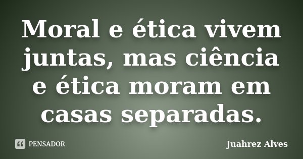 Moral e ética vivem juntas, mas ciência e ética moram em casas separadas.... Frase de Juahrez Alves.