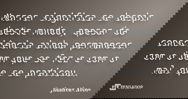 Morrer significa se despir deste mundo, apesar da consciência ainda permanecer com o bem que se fez e com o mal que se praticou.... Frase de Juahrez Alves.