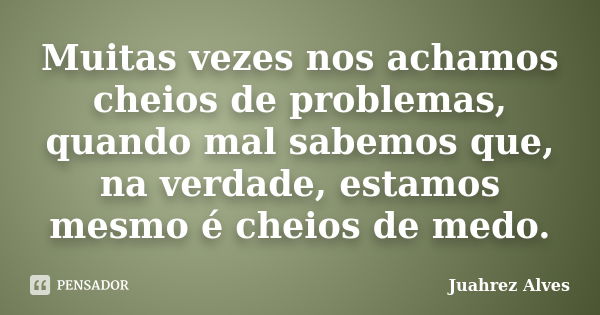 Muitas vezes nos achamos cheios de problemas, quando mal sabemos que, na verdade, estamos mesmo é cheios de medo.... Frase de Juahrez Alves.