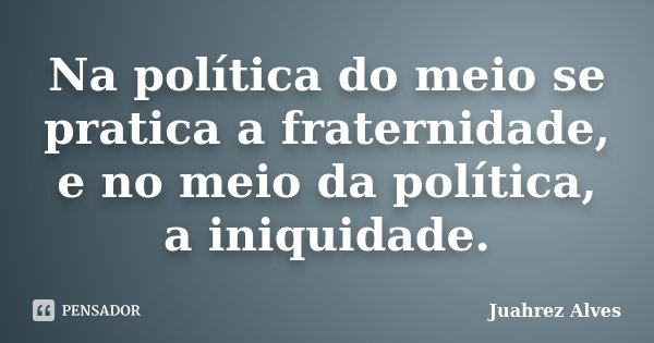 Na política do meio se pratica a fraternidade, e no meio da política, a iniquidade.... Frase de Juahrez Alves.