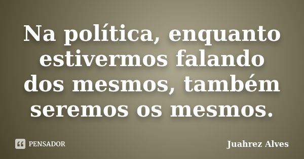 Na política, enquanto estivermos falando dos mesmos, também seremos os mesmos.... Frase de Juahrez Alves.