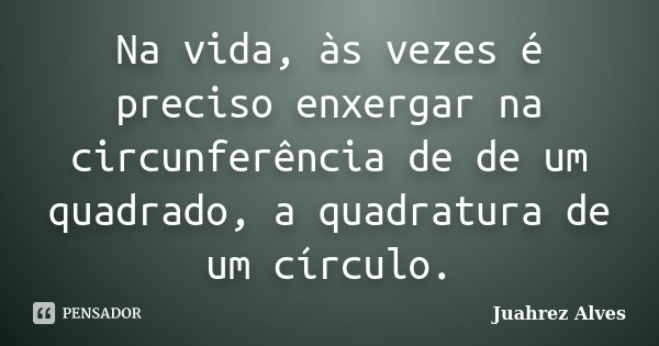 Na vida, às vezes é preciso enxergar na circunferência de de um quadrado, a quadratura de um círculo.... Frase de Juahrez Alves.