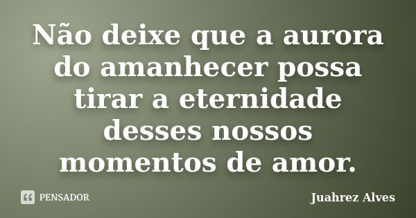 Não deixe que a aurora do amanhecer possa tirar a eternidade desses nossos momentos de amor.... Frase de Juahrez Alves.