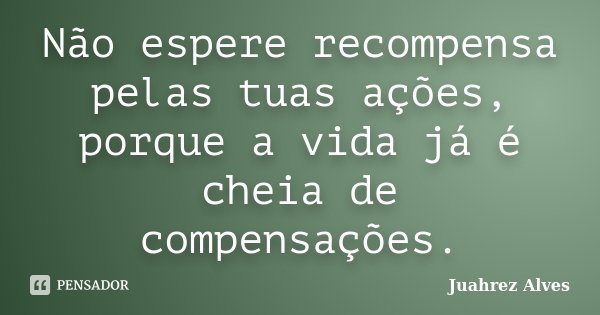 Não espere recompensa pelas tuas ações, porque a vida já é cheia de compensações.... Frase de Juahrez Alves.