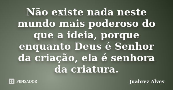 Não existe nada neste mundo mais poderoso do que a ideia, porque enquanto Deus é Senhor da criação, ela é senhora da criatura.... Frase de Juahrez Alves.