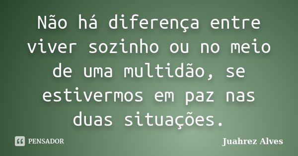 Não há diferença entre viver sozinho ou no meio de uma multidão, se estivermos em paz nas duas situações.... Frase de Juahrez Alves.