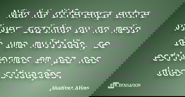 Não há diferença entre viver sozinho ou no meio de uma multidão, se estivermos em paz nas duas situações.... Frase de Juahrez Alves.