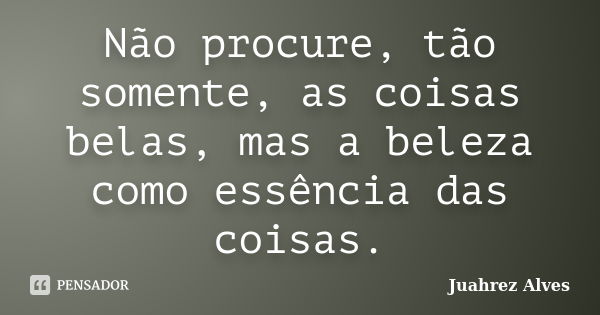 Não procure, tão somente, as coisas belas, mas a beleza como essência das coisas.... Frase de Juahrez Alves.