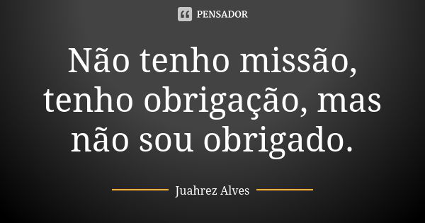 Não tenho missão, tenho obrigação, mas não sou obrigado.... Frase de Juahrez Alves.