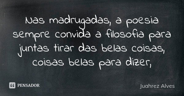 Nas madrugadas, a poesia sempre convida a filosofia para juntas tirar das belas coisas, coisas belas para dizer,... Frase de Juahrez Alves.