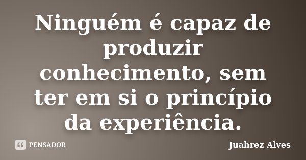 Ninguém é capaz de produzir conhecimento, sem ter em si o princípio da experiência.... Frase de Juahrez Alves.