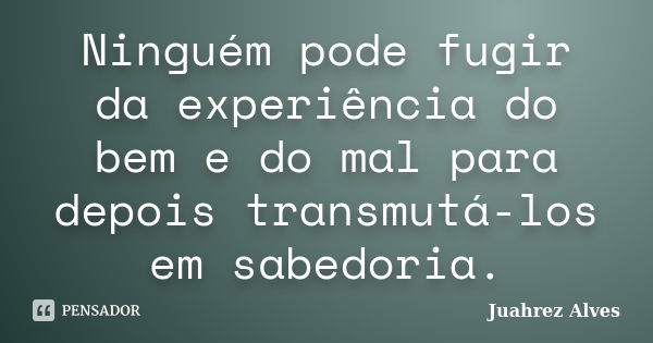 Ninguém pode fugir da experiência do bem e do mal para depois transmutá-los em sabedoria.... Frase de Juahrez Alves.