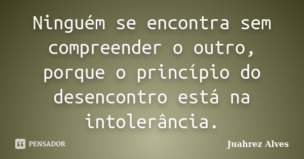 Ninguém se encontra sem compreender o outro, porque o princípio do desencontro está na intolerância.... Frase de Juahrez Alves.