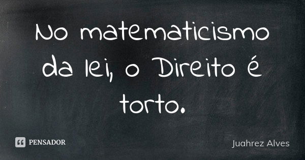 No matematicismo da lei, o Direito é torto.... Frase de Juahrez Alves.