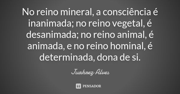 No reino mineral, a consciência é inanimada; no reino vegetal, é desanimada; no reino animal, é animada, e no reino hominal, é determinada, dona de si.... Frase de Juahrez Alves.