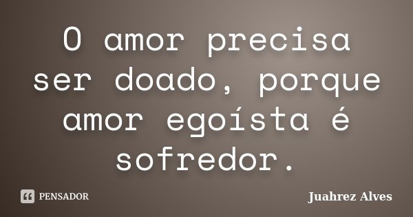 O amor precisa ser doado, porque amor egoísta é sofredor.... Frase de Juahrez Alves.