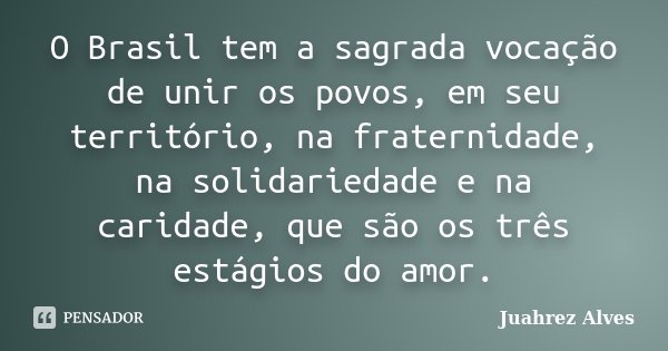 O Brasil tem a sagrada vocação de unir os povos, em seu território, na fraternidade, na solidariedade e na caridade, que são os três estágios do amor.... Frase de Juahrez Alves.