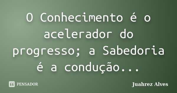 O Conhecimento é o acelerador do progresso; a Sabedoria é a condução...... Frase de Juahrez Alves.