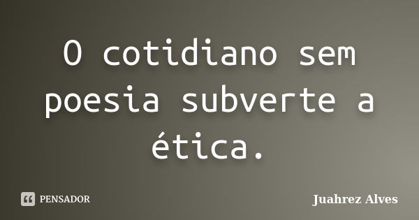 O cotidiano sem poesia subverte a ética.... Frase de Juahrez Alves.