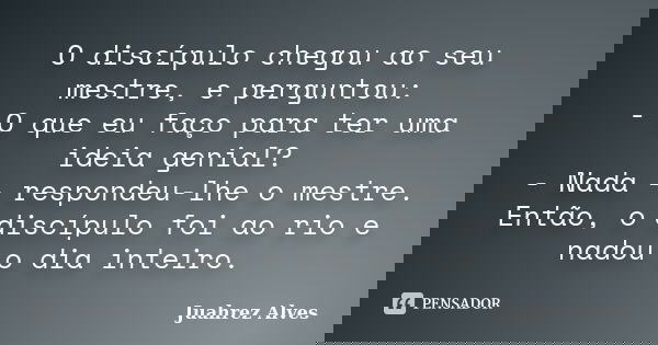 O discípulo chegou ao seu mestre, e perguntou: - O que eu faço para ter uma ideia genial? - Nada - respondeu-lhe o mestre. Então, o discípulo foi ao rio e nadou... Frase de Juahrez Alves.