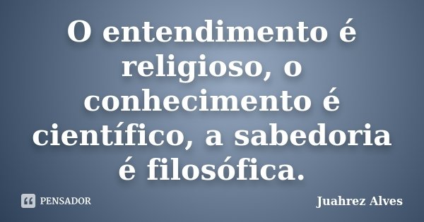 O entendimento é religioso, o conhecimento é científico, a sabedoria é filosófica.... Frase de Juahrez Alves.