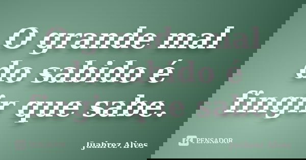 O grande mal do sabido é fingir que sabe.... Frase de Juahrez Alves.