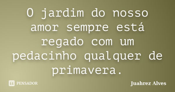 O jardim do nosso amor sempre está regado com um pedacinho qualquer de primavera.... Frase de Juahrez Alves.