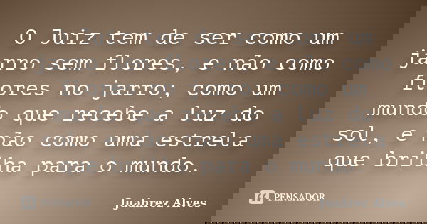 O Juiz tem de ser como um jarro sem flores, e não como flores no jarro; como um mundo que recebe a luz do sol, e não como uma estrela que brilha para o mundo.... Frase de Juahrez Alves.