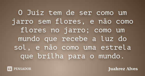 O Juiz tem de ser como um jarro sem flores, e não como flores no jarro; como um mundo que recebe a luz do sol, e não como uma estrela que brilha para o mundo.... Frase de Juahrez Alves.