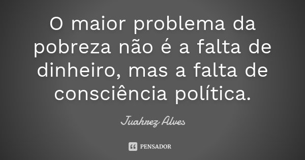 O maior problema da pobreza não é a falta de dinheiro, mas a falta de consciência política.... Frase de Juahrez Alves.