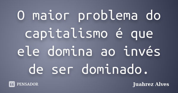 O maior problema do capitalismo é que ele domina ao invés de ser dominado.... Frase de Juahrez Alves.