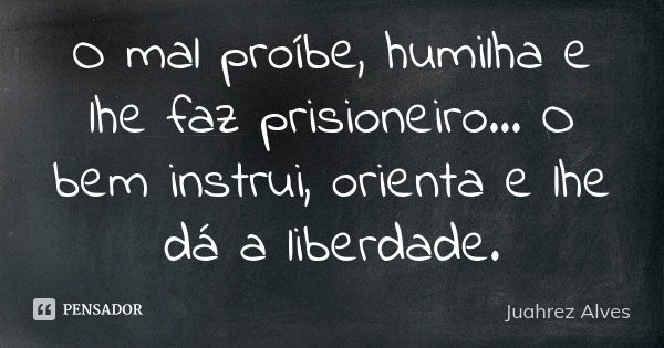 O mal proíbe, humilha e lhe faz prisioneiro... O bem instrui, orienta e lhe dá a liberdade.... Frase de Juahrez Alves.