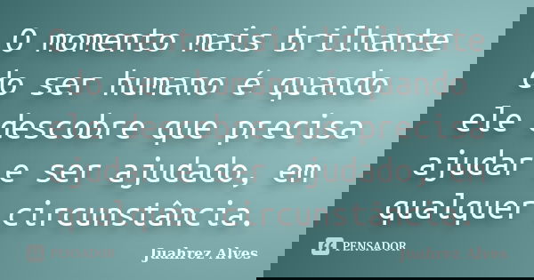 O momento mais brilhante do ser humano é quando ele descobre que precisa ajudar e ser ajudado, em qualquer circunstância.... Frase de Juahrez Alves.