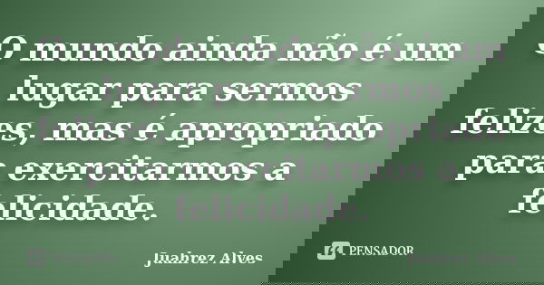 O mundo ainda não é um lugar para sermos felizes, mas é apropriado para exercitarmos a felicidade.... Frase de Juahrez Alves.
