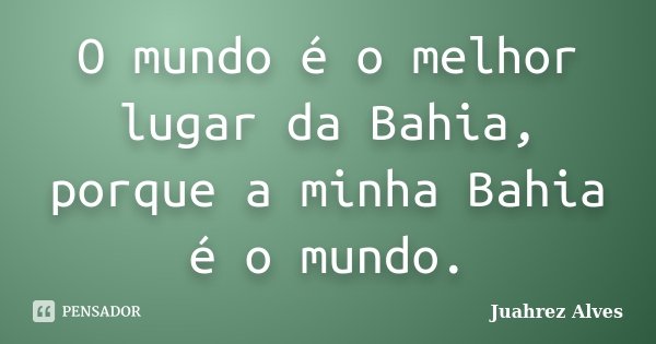O mundo é o melhor lugar da Bahia, porque a minha Bahia é o mundo.... Frase de Juahrez Alves.