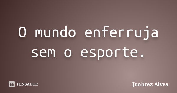 O mundo enferruja sem o esporte.... Frase de Juahrez Alves.