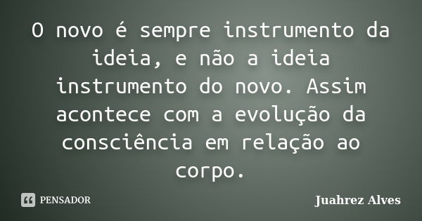 O novo é sempre instrumento da ideia, e não a ideia instrumento do novo. Assim acontece com a evolução da consciência em relação ao corpo.... Frase de Juahrez Alves.