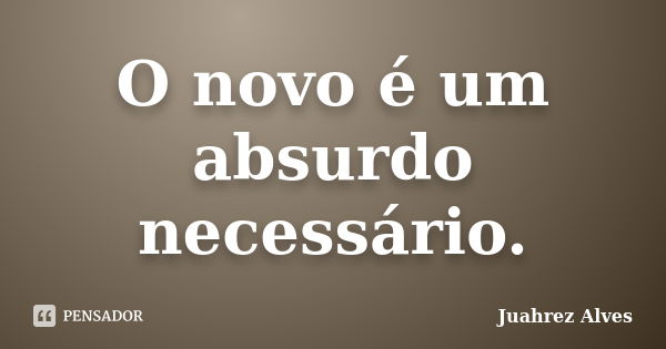 O novo é um absurdo necessário.... Frase de Juahrez Alves.